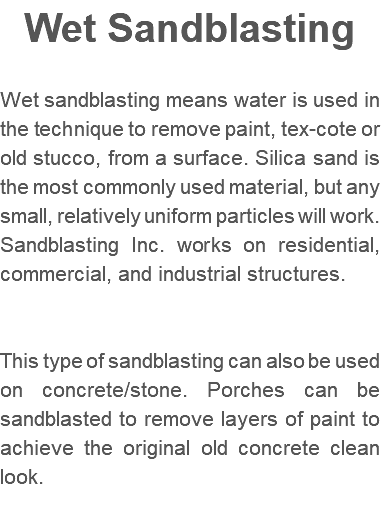 Wet Sandblasting Wet sandblasting means water is used in the technique to remove paint, tex-cote or old stucco, from a surface. Silica sand is the most commonly used material, but any small, relatively uniform particles will work. Sandblasting Inc. works on residential, commercial, and industrial structures. This type of sandblasting can also be used on concrete/stone. Porches can be sandblasted to remove layers of paint to achieve the original old concrete clean look. 